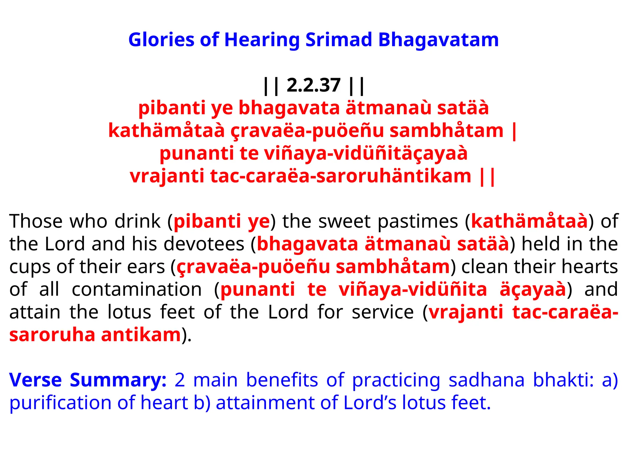Glories of Hearing Srimad Bhagavatam
|| 2.2.37 ||
pibanti ye bhagavata ätmanaù satäà
kathämåtaà çravaëa-puöeñu sambhåtam |
punanti te viñaya-vidüñitäçayaà
vrajanti tac-caraëa-saroruhäntikam ||
Those who drink (pibanti ye) the sweet pastimes (kathämåtaà) of
the Lord and his devotees (bhagavata ätmanaù satäà) held in the
cups of their ears (çravaëa-puöeñu sambhåtam) clean their hearts
of all contamination (punanti te viñaya-vidüñita äçayaà) and
attain the lotus feet of the Lord for service (vrajanti tac-caraëa-
saroruha antikam).
Verse Summary: 2 main benefits of practicing sadhana bhakti: a)
purification of heart b) attainment of Lord’s lotus feet.
 