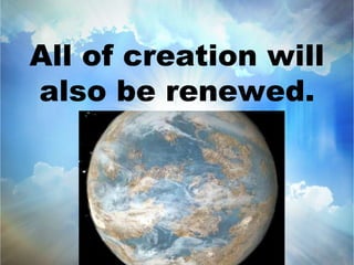 All of creation will 
also be renewed. 
 