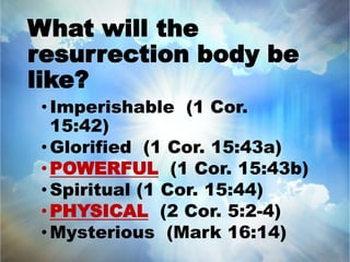 What will the 
resurrection body be 
like? 
•Imperishable (1 Cor. 
15:42) 
• Glorified (1 Cor. 15:43a) 
•POWERFUL (1 Cor. 15:43b) 
• Spiritual (1 Cor. 15:44) 
•PHYSICAL (2 Cor. 5:2-4) 
•Mysterious (Mark 16:14) 
 