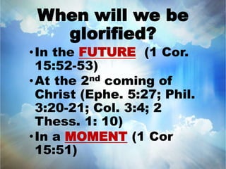 When will we be 
glorified? 
•In the FUTURE (1 Cor. 
15:52-53) 
•At the 2nd coming of 
Christ (Ephe. 5:27; Phil. 
3:20-21; Col. 3:4; 2 
Thess. 1: 10) 
•In a MOMENT (1 Cor 
15:51) 
 