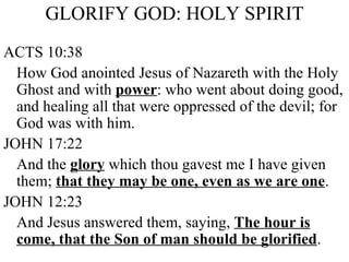GLORIFY GOD: HOLY SPIRIT ACTS 10:38 How God anointed Jesus of Nazareth with the Holy Ghost and with  power : who went about doing good, and healing all that were oppressed of the devil; for God was with him. JOHN 17:22 And the  glory  which thou gavest me I have given them;  that they may be one, even as we are one . JOHN 12:23 And Jesus answered them, saying,  The hour is come, that the Son of man should be glorified . 