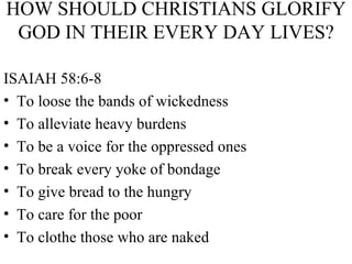 HOW SHOULD CHRISTIANS GLORIFY GOD IN THEIR EVERY DAY LIVES? ISAIAH 58:6-8 To loose the bands of wickedness To alleviate heavy burdens To be a voice for the oppressed ones To break every yoke of bondage To give bread to the hungry To care for the poor To clothe those who are naked 