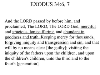 EXODUS 34:6, 7 And the LORD passed by before him, and proclaimed, The LORD, The LORD God,  merciful  and  gracious, longsuffering , and  abundant in goodness and truth,  Keeping mercy for thousands,  forgiving iniquity  and  transgression  and  sin , and that will by no means clear [the guilty]; visiting the iniquity of the fathers upon the children, and upon the children's children, unto the third and to the fourth [generation].  