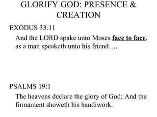 GLORIFY GOD: PRESENCE & CREATION EXODUS 33:11 And the LORD spake unto Moses  face to face , as a man speaketh unto his friend…. PSALMS 19:1 The heavens declare the glory of God; And the firmament showeth his handiwork. 
