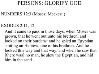 PERSONS: GLORIFY GOD NUMBERS 12:3 (Moses: Meekest ) EXODUS 2:11, 12 And it came to pass in those days, when Moses was grown, that he went out unto his brethren, and looked on their burdens: and he spied an Egyptian smiting an Hebrew, one of his brethren. And he looked this way and that way, and when he saw that [there was] no man, he  slew  the Egyptian, and hid him in the sand.  