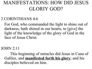 MANIFESTATIONS: HOW DID JESUS GLORIY GOD? 2 CORINTHIANS 4:6 For God, who commanded the light to shine out of darkness, hath shined in our hearts, to [give] the light of the knowledge of the glory of God in the face of Jesus Christ. JOHN 2:11 This beginning of miracles did Jesus in Cana of Galilee, and  manifested forth his glory ; and his disciples believed on him. 