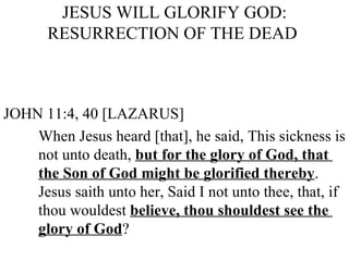 JESUS WILL GLORIFY GOD: RESURRECTION OF THE DEAD  JOHN 11:4, 40 [LAZARUS] When Jesus heard [that], he said, This sickness is  not unto death,  but for the glory of God, that  the Son of God might be glorified thereby .  Jesus saith unto her, Said I not unto thee, that, if  thou wouldest  believe, thou shouldest see the  glory of God ? 