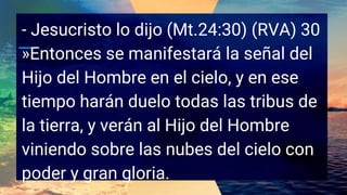 - Jesucristo lo dijo (Mt.24:30) (RVA) 30
»Entonces se manifestará la señal del
Hijo del Hombre en el cielo, y en ese
tiempo harán duelo todas las tribus de
la tierra, y verán al Hijo del Hombre
viniendo sobre las nubes del cielo con
poder y gran gloria.
 