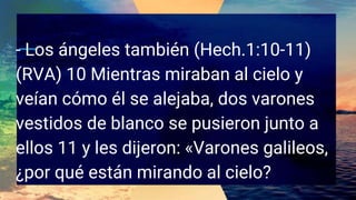 - Los ángeles también (Hech.1:10-11)
(RVA) 10 Mientras miraban al cielo y
veían cómo él se alejaba, dos varones
vestidos de blanco se pusieron junto a
ellos 11 y les dijeron: «Varones galileos,
¿por qué están mirando al cielo?
 