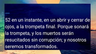 52 en un instante, en un abrir y cerrar de
ojos, a la trompeta final. Porque sonará
la trompeta, y los muertos serán
resucitados sin corrupción; y nosotros
seremos transformados.
 