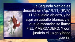 - La Segunda Venida es
descrita en (Ap.19:11) (RVA)
11 Vi el cielo abierto, y he
aquí un caballo blanco, y el
que lo montaba se llama
FIEL Y VERDADERO. Y con
justicia él juzga y hace
guerra.
 