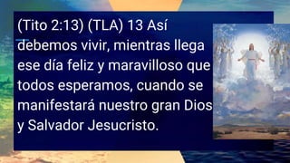 (Tito 2:13) (TLA) 13 Así
debemos vivir, mientras llega
ese día feliz y maravilloso que
todos esperamos, cuando se
manifestará nuestro gran Dios
y Salvador Jesucristo.
 