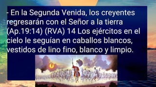 - En la Segunda Venida, los creyentes
regresarán con el Señor a la tierra
(Ap.19:14) (RVA) 14 Los ejércitos en el
cielo le seguían en caballos blancos,
vestidos de lino fino, blanco y limpio.
 
