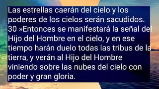 Las estrellas caerán del cielo y los
poderes de los cielos serán sacudidos.
30 »Entonces se manifestará la señal del
Hijo del Hombre en el cielo, y en ese
tiempo harán duelo todas las tribus de la
tierra, y verán al Hijo del Hombre
viniendo sobre las nubes del cielo con
poder y gran gloria.
 