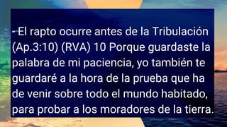 - El rapto ocurre antes de la Tribulación
(Ap.3:10) (RVA) 10 Porque guardaste la
palabra de mi paciencia, yo también te
guardaré a la hora de la prueba que ha
de venir sobre todo el mundo habitado,
para probar a los moradores de la tierra.
 