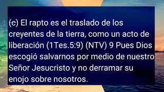 (c) El rapto es el traslado de los
creyentes de la tierra, como un acto de
liberación (1Tes.5:9) (NTV) 9 Pues Dios
escogió salvarnos por medio de nuestro
Señor Jesucristo y no derramar su
enojo sobre nosotros.
 
