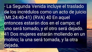 - La Segunda Venida incluye el traslado
de los incrédulos como un acto de juicio
(Mt.24:40-41) (RVA) 40 En aquel
entonces estarán dos en el campo; el
uno será tomado, y el otro será dejado.
41 Dos mujeres estarán moliendo en un
molino; la una será tomada, y la otra
dejada.
 