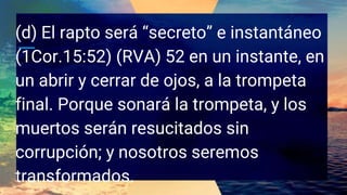 (d) El rapto será “secreto” e instantáneo
(1Cor.15:52) (RVA) 52 en un instante, en
un abrir y cerrar de ojos, a la trompeta
final. Porque sonará la trompeta, y los
muertos serán resucitados sin
corrupción; y nosotros seremos
transformados.
 