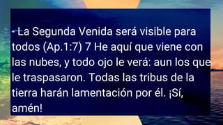 - La Segunda Venida será visible para
todos (Ap.1:7) 7 He aquí que viene con
las nubes, y todo ojo le verá: aun los que
le traspasaron. Todas las tribus de la
tierra harán lamentación por él. ¡Sí,
amén!
 