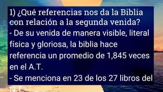 1) ¿Qué referencias nos da la Biblia
con relación a la segunda venida?
- De su venida de manera visible, literal
física y gloriosa, la biblia hace
referencia un promedio de 1,845 veces
en el A.T.
- Se menciona en 23 de los 27 libros del
 