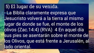 5) El lugar de su venida.
- La Biblia claramente expresa que
Jesucristo volverá a la tierra al mismo
lugar de donde se fue, el monte de los
olivos (Zac.14:4) (RVA) 4 En aquel día
sus pies se asentarán sobre el monte de
los Olivos, que está frente a Jerusalén, al
lado oriental.
 
