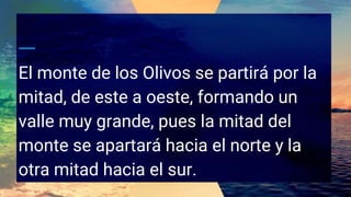 El monte de los Olivos se partirá por la
mitad, de este a oeste, formando un
valle muy grande, pues la mitad del
monte se apartará hacia el norte y la
otra mitad hacia el sur.
 