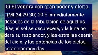 6) El vendrá con gran poder y gloria.
- (Mt.24:29-30) 29 E inmediatamente
después de la tribulación de aquellos
días, el sol se oscurecerá, y la luna no
dará su resplandor, y las estrellas caerán
del cielo, y las potencias de los cielos
serán conmovidas.
 