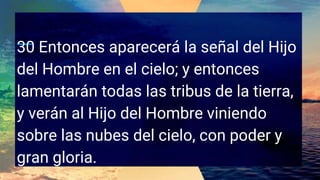 30 Entonces aparecerá la señal del Hijo
del Hombre en el cielo; y entonces
lamentarán todas las tribus de la tierra,
y verán al Hijo del Hombre viniendo
sobre las nubes del cielo, con poder y
gran gloria.
 