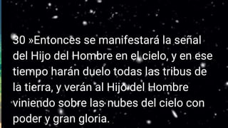 30 »Entonces se manifestará la señal
del Hijo del Hombre en el cielo, y en ese
tiempo harán duelo todas las tribus de
la tierra, y verán al Hijo del Hombre
viniendo sobre las nubes del cielo con
poder y gran gloria.
 