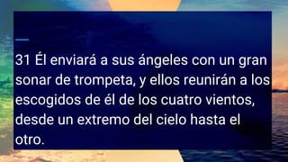 31 Él enviará a sus ángeles con un gran
sonar de trompeta, y ellos reunirán a los
escogidos de él de los cuatro vientos,
desde un extremo del cielo hasta el
otro.
 