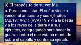 9) El propósito de su venida.
a. Para conquistar.-El señor viene a
vencer al anticristo y sus ejércitos
(Ap.19:19-21) (RVA) 19 Y vi a la bestia
y a los reyes de la tierra y a sus
ejércitos, congregados para hacer la
guerra contra el que estaba montado
sobre el caballo y contra su ejército.
 