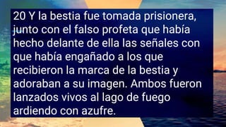 20 Y la bestia fue tomada prisionera,
junto con el falso profeta que había
hecho delante de ella las señales con
que había engañado a los que
recibieron la marca de la bestia y
adoraban a su imagen. Ambos fueron
lanzados vivos al lago de fuego
ardiendo con azufre.
 