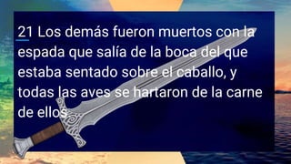 21 Los demás fueron muertos con la
espada que salía de la boca del que
estaba sentado sobre el caballo, y
todas las aves se hartaron de la carne
de ellos.
 