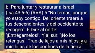 b. Para juntar y restaurar a Israel
(Isa.43:5-6) (RVA) 5 “No temas, porque
yo estoy contigo. Del oriente traeré a
tus descendientes, y del occidente te
recogeré. 6 Diré al norte:
‘¡Entrégamelos!’. Y al sur: ‘¡No los
retengas!’ Trae de lejos a mis hijos, y a
mis hijas de los confines de la tierra.
 