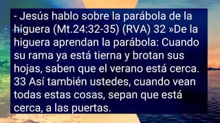 - Jesús hablo sobre la parábola de la
higuera (Mt.24:32-35) (RVA) 32 »De la
higuera aprendan la parábola: Cuando
su rama ya está tierna y brotan sus
hojas, saben que el verano está cerca.
33 Así también ustedes, cuando vean
todas estas cosas, sepan que está
cerca, a las puertas.
 