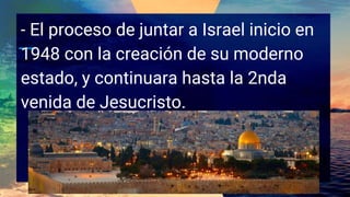 - El proceso de juntar a Israel inicio en
1948 con la creación de su moderno
estado, y continuara hasta la 2nda
venida de Jesucristo.
 
