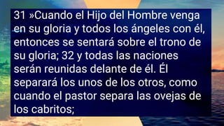 31 »Cuando el Hijo del Hombre venga
en su gloria y todos los ángeles con él,
entonces se sentará sobre el trono de
su gloria; 32 y todas las naciones
serán reunidas delante de él. Él
separará los unos de los otros, como
cuando el pastor separa las ovejas de
los cabritos;
 