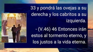 33 y pondrá las ovejas a su
derecha y los cabritos a su
izquierda.
- (V.46) 46 Entonces irán
estos al tormento eterno, y
los justos a la vida eterna.
 