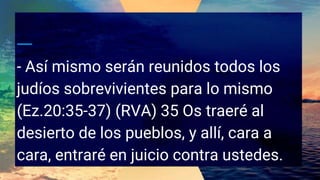 - Así mismo serán reunidos todos los
judíos sobrevivientes para lo mismo
(Ez.20:35-37) (RVA) 35 Os traeré al
desierto de los pueblos, y allí, cara a
cara, entraré en juicio contra ustedes.
 