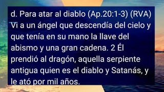 d. Para atar al diablo (Ap.20:1-3) (RVA)
Vi a un ángel que descendía del cielo y
que tenía en su mano la llave del
abismo y una gran cadena. 2 Él
prendió al dragón, aquella serpiente
antigua quien es el diablo y Satanás, y
le ató por mil años.
 