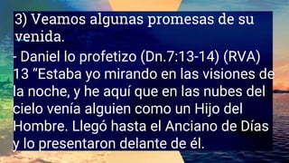 3) Veamos algunas promesas de su
venida.
- Daniel lo profetizo (Dn.7:13-14) (RVA)
13 “Estaba yo mirando en las visiones de
la noche, y he aquí que en las nubes del
cielo venía alguien como un Hijo del
Hombre. Llegó hasta el Anciano de Días
y lo presentaron delante de él.
 