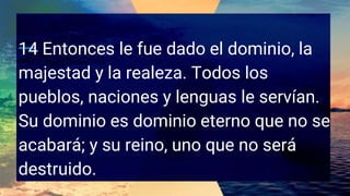 14 Entonces le fue dado el dominio, la
majestad y la realeza. Todos los
pueblos, naciones y lenguas le servían.
Su dominio es dominio eterno que no se
acabará; y su reino, uno que no será
destruido.
 