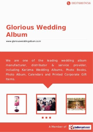 08376807456
A Member of
Glorious Wedding
Album
www.gloriousweddingalbum.co.in
We are one of the leading wedding album
manufacturer, distributor & service provider,
including Karizma Wedding Albums, Photo Books,
Photo Album, Calendars and Printed Corporate Gift
Items.
 