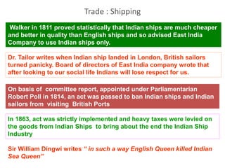 Walker in 1811 proved statistically that Indian ships are much cheaper
and better in quality than English ships and so advised East India
Company to use Indian ships only.
Dr. Tailor writes when Indian ship landed in London, British sailors
turned panicky. Board of directors of East India company wrote that
after looking to our social life Indians will lose respect for us.
On basis of committee report, appointed under Parliamentarian
Robert Poll in 1814, an act was passed to ban Indian ships and Indian
sailors from visiting British Ports
In 1863, act was strictly implemented and heavy taxes were levied on
the goods from Indian Ships to bring about the end the Indian Ship
Industry
Sir William Dingwi writes “ in such a way English Queen killed Indian
Sea Queen”
Trade : Shipping
 