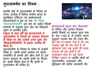 गुरुत्वाकर्िन का तनयम :
हलांकक वेिों में गुरुत्वाकर्िन के तनयम का
स्पष्ट उल्लेख है लेककन प्राचीन भारि के
सुप्रर्सद्ध गणििज्ञ एवं खगोलशास्री
भास्कराचायि ने इस पर एक ग्रंथ र्लखा
‘र्सद्धांिर्शरोमणि’ इस ग्रंथ का अनेक वविेशी
भार्ाओं में अनुवाि हुआ और यह र्सद्धांि
यूरोप में प्रचाररि हुआ।
न्यूटन से 500 वर्ि पूवि भास्कराचायि ने
गुरुत्वाकर्िि के तनयम को जानकर ववस्िार
से र्लखा था और उन्होंने अपने िूसरे ग्रंथ
‘र्सद्धांिर्शरोमणि’ में इसका उल्लेख भी
ककया है।
गुरुत्वाकर्िि के तनयम के संबंध में उन्होंने
र्लखा है, ‘पृथ्वी अपने आकाश का पिाथि
स्वशस्क्ि से अपनी ओर खींच लेिी है। इस
कारि आकाश का पिाथि पृथ्वी पर गगरिा
है।’ इससे र्सद्ध होिा है कक पृथ्वी में
गुत्वाकर्िि की शस्क्ि है।
भास्कराचायि द्वारा ग्रंथ ‘ल लाविी’
में गणिि और खगोल ववज्ञान
संबंधी ववर्यों पर प्रकाश डाला गया
है। सन् 1163 ई. में उन्होंने ‘करि
कु िूहल’ नामक ग्रंथ की रचना की।
इस ग्रंथ में बिाया गया है कक जब
चन्रमा सूयि को ढंक लेिा है िो
सूयिग्रहि िथा जब पृथ्वी की छाया
चन्रमा को ढंक लेिी है िो
चन्रग्रहि होिा है। यह पहला
र्लणखि प्रमाि था जबकक लोगों को
गुरुत्वाकर्िि, चन्रग्रहि और
सूयिग्रहि की सट क जानकार थी।
 
