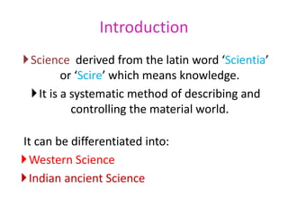 Introduction
Science derived from the latin word ‘Scientia’
or ‘Scire’ which means knowledge.
It is a systematic method of describing and
controlling the material world.
It can be differentiated into:
Western Science
Indian ancient Science
 