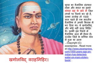 यूएस का वैज्ञातनक संस्थान
नासा और भारि का इसरो
मंगल ग्रह के बारे में स्जन
िथ्यों पर ररसचि कर रहे हैं,
उनका उल्लेख िो 1500
साल पहले ह एक भारिीय
वैज्ञातनक ने अपनी ककिाब में
कर दिया था। ये खगोलववद्
और कोई नह ं वराह र्मदहर
थे। उनकी इस ररसचि से
वैज्ञातनक अiज भी हैरान हैं।
उज्जैन स्जले के कवपथा गांव
में हुआ था जन्म
...Copyright (C)
awarepress . Read more
at http://www.awarepress.
com/1500-years-ago-an-
indian-has-detected-
water-on-mars-stolen-
book/ .खगोलववद् वराहर्मदहर।
 