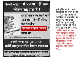 हमें इतिहास में गलि
जानकार ि जािी है की
17 दिसम्बर 1903 में
अमेररका के के रोर्लना के
समुर िट पर राइट
ब्रिसि ने पहला हवाई
जहाज उड़ाया जो 120
फ़ीट उड़ कर गगर गया,
जबकक उसके 8 साल
पहले र्शवकर बापूजी
िलपड़े जी ने 1895 में
मुम्बई की चौपाट में
मानवरदहि ववमान
1500 फ़ीट उड़ाकर
सकु शल नीचे उिारा
था.…
 
