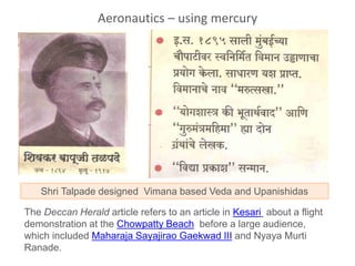 The Deccan Herald article refers to an article in Kesari about a flight
demonstration at the Chowpatty Beach before a large audience,
which included Maharaja Sayajirao Gaekwad III and Nyaya Murti
Ranade.
Shri Talpade designed Vimana based Veda and Upanishidas
Aeronautics – using mercury
 