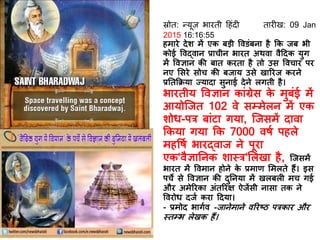 स्रोि: न्यूज़ भारिी दहंि िार ख: 09 Jan
2015 16:16:55
हमारे िेश में एक बड़ी ववडंबना है कक जब भी
कोई ववद्वान प्राचीन भारि अथवा वैदिक युग
में ववज्ञान की बाि करिा है िो उस ववचार पर
नए र्सरे सोच की बजाय उसे खाररज करने
प्रतिकिया ज्यािा सुनाई िेने लगिी है।
भारिीय ववज्ञान कांग्रेस के मुबंई में
आयोस्जि 102 वे सम्मेलन में एक
शोध-पर बांटा गया, स्जसमें िावा
ककया गया कक 7000 वर्ि पहले
महवर्ि भारद्वाज ने पूरा
एक‘वैज्ञातनक शास्र‘र्लखा है, स्जसमें
भारि में ववमान होने के प्रमाि र्मलिे हैं। इस
पचे से ववज्ञान की िुतनया में खलबल मच गई
और अमेररका अंिररक्ष ऐजेंसी नासा िक ने
ववरोध िजि करा दिया।
- प्रमोि भागिव -जानेमाने वररष्ठ परकार और
स्िम्भ लेखक हैं।
 